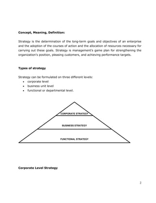 2
Concept, Meaning, Definition:
Strategy is the determination of the long-term goals and objectives of an enterprise
and the adoption of the courses of action and the allocation of resources necessary for
carrying out these goals. Strategy is management‘s game plan for strengthening the
organization‘s position, pleasing customers, and achieving performance targets.
Types of strategy
Strategy can be formulated on three different levels:
corporate level
business unit level
functional or departmental level.
Corporate Level Strategy
CORPORATE STRATEGY
BUSINESS STRATEGY
FUNCTIONAL STRATEGY
 