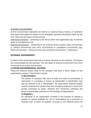 22
BUSINESS ENVIRONMENT
A firm‘s environment represents all internal or external forces, factors, or conditions
that exert some degree of impact on the strategies, decisions and actions taken by the
firm. There are two types of environment:
Internal environment – pertaining to the forces within the organization (Ex: Functional
areas of management) and
External environment – pertaining to the external forces namely macro environment
or general environment and micro environment or competitive environment (Ex:
Macro environment – Political environment and Micro environment – Customers).
EXTERNAL ENVIRONMENT
It refers to the environment that has an indirect influence on the business. The factors
are uncontrollable by the business. The two types of external environment are micro
environment and macro environment.
a) MICRO ENVIRONMENTAL FACTORS
These are external factors close to the company that have a direct impact on the
organizations process. These factors include:
i) Shareholders
Any person or company that owns at least one share (a percentage of
ownership) in a company is known as shareholder. A shareholder may
also be referred to as a "stockholder". As organization requires greater
inward investment for growth they face increasing pressure to move from
private ownership to public. However this movement unleashes the
forces of shareholder pressure on the strategy of organizations.
ii) Suppliers
An individual or an organization involved in the process of making a
product or service available for use or consumption by a consumer or
business user is known as supplier. Increase in raw material prices will
 