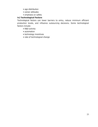 25
• age distribution
• career attitudes
• emphasis on safety
iv) Technological Factors
Technological factors can lower barriers to entry, reduce minimum efficient
production levels, and influence outsourcing decisions. Some technological
factors include:
• R&D activity
• automation
• technology incentives
• rate of technological change
 