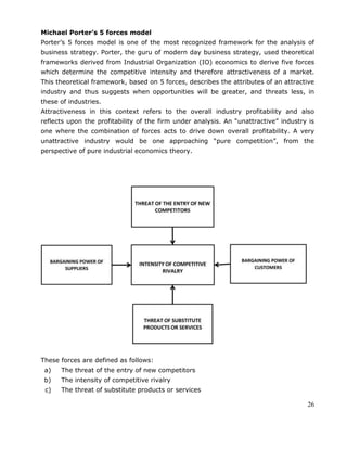 26
Michael Porter’s 5 forces model
Porter‘s 5 forces model is one of the most recognized framework for the analysis of
business strategy. Porter, the guru of modern day business strategy, used theoretical
frameworks derived from Industrial Organization (IO) economics to derive five forces
which determine the competitive intensity and therefore attractiveness of a market.
This theoretical framework, based on 5 forces, describes the attributes of an attractive
industry and thus suggests when opportunities will be greater, and threats less, in
these of industries.
Attractiveness in this context refers to the overall industry profitability and also
reflects upon the profitability of the firm under analysis. An ―unattractive‖ industry is
one where the combination of forces acts to drive down overall profitability. A very
unattractive industry would be one approaching ―pure competition‖, from the
perspective of pure industrial economics theory.
These forces are defined as follows:
a) The threat of the entry of new competitors
b) The intensity of competitive rivalry
c) The threat of substitute products or services
 