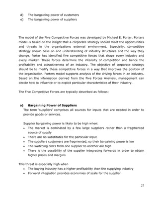 27
d) The bargaining power of customers
e) The bargaining power of suppliers
The model of the Five Competitive Forces was developed by Michael E. Porter. Porters
model is based on the insight that a corporate strategy should meet the opportunities
and threats in the organizations external environment. Especially, competitive
strategy should base on and understanding of industry structures and the way they
change. Porter has identified five competitive forces that shape every industry and
every market. These forces determine the intensity of competition and hence the
profitability and attractiveness of an industry. The objective of corporate strategy
should be to modify these competitive forces in a way that improves the position of
the organization. Porters model supports analysis of the driving forces in an industry.
Based on the information derived from the Five Forces Analysis, management can
decide how to influence or to exploit particular characteristics of their industry.
The Five Competitive Forces are typically described as follows:
a) Bargaining Power of Suppliers
The term 'suppliers' comprises all sources for inputs that are needed in order to
provide goods or services.
Supplier bargaining power is likely to be high when:
The market is dominated by a few large suppliers rather than a fragmented
source of supply
There are no substitutes for the particular input
The suppliers customers are fragmented, so their bargaining power is low
The switching costs from one supplier to another are high
There is the possibility of the supplier integrating forwards in order to obtain
higher prices and margins
This threat is especially high when
The buying industry has a higher profitability than the supplying industry
Forward integration provides economies of scale for the supplier
 