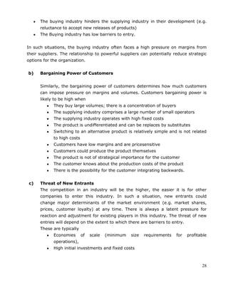 28
The buying industry hinders the supplying industry in their development (e.g.
reluctance to accept new releases of products)
The Buying industry has low barriers to entry.
In such situations, the buying industry often faces a high pressure on margins from
their suppliers. The relationship to powerful suppliers can potentially reduce strategic
options for the organization.
b) Bargaining Power of Customers
Similarly, the bargaining power of customers determines how much customers
can impose pressure on margins and volumes. Customers bargaining power is
likely to be high when
They buy large volumes; there is a concentration of buyers
The supplying industry comprises a large number of small operators
The supplying industry operates with high fixed costs
The product is undifferentiated and can be replaces by substitutes
Switching to an alternative product is relatively simple and is not related
to high costs
Customers have low margins and are pricesensitive
Customers could produce the product themselves
The product is not of strategical importance for the customer
The customer knows about the production costs of the product
There is the possibility for the customer integrating backwards.
c) Threat of New Entrants
The competition in an industry will be the higher, the easier it is for other
companies to enter this industry. In such a situation, new entrants could
change major determinants of the market environment (e.g. market shares,
prices, customer loyalty) at any time. There is always a latent pressure for
reaction and adjustment for existing players in this industry. The threat of new
entries will depend on the extent to which there are barriers to entry.
These are typically
Economies of scale (minimum size requirements for profitable
operations),
High initial investments and fixed costs
 