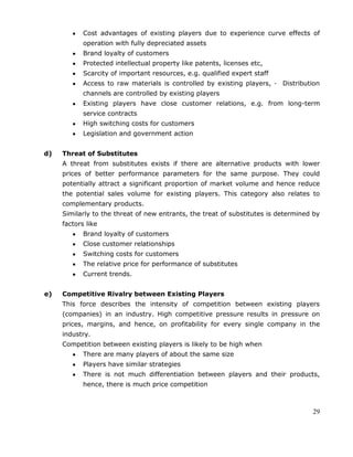 29
Cost advantages of existing players due to experience curve effects of
operation with fully depreciated assets
Brand loyalty of customers
Protected intellectual property like patents, licenses etc,
Scarcity of important resources, e.g. qualified expert staff
Access to raw materials is controlled by existing players, · Distribution
channels are controlled by existing players
Existing players have close customer relations, e.g. from long-term
service contracts
High switching costs for customers
Legislation and government action
d) Threat of Substitutes
A threat from substitutes exists if there are alternative products with lower
prices of better performance parameters for the same purpose. They could
potentially attract a significant proportion of market volume and hence reduce
the potential sales volume for existing players. This category also relates to
complementary products.
Similarly to the threat of new entrants, the treat of substitutes is determined by
factors like
Brand loyalty of customers
Close customer relationships
Switching costs for customers
The relative price for performance of substitutes
Current trends.
e) Competitive Rivalry between Existing Players
This force describes the intensity of competition between existing players
(companies) in an industry. High competitive pressure results in pressure on
prices, margins, and hence, on profitability for every single company in the
industry.
Competition between existing players is likely to be high when
There are many players of about the same size
Players have similar strategies
There is not much differentiation between players and their products,
hence, there is much price competition
 