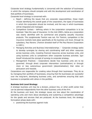 3
Corporate level strategy fundamentally is concerned with the selection of businesses
in which the company should compete and with the development and coordination of
that portfolio of businesses.
Corporate level strategy is concerned with:
Reach - defining the issues that are corporate responsibilities; these might
include identifying the overall goals of the corporation, the types of businesses
in which the corporation should be involved, and the way in which businesses
will be integrated and managed.
Competitive Contact - defining where in the corporation competition is to be
localized. Take the case of insurance: In the mid-1990's, Aetna as a corporation
was clearly identified with its commercial and property casualty insurance
products. The conglomerate Textron was not. For Textron, competition in the
insurance markets took place specifically at the business unit level, through its
subsidiary, Paul Revere. (Textron divested itself of The Paul Revere Corporation
in 1997.)
Managing Activities and Business Interrelationships - Corporate strategy seeks
to develop synergies by sharing and coordinating staff and other resources
across business units, investing financial resources across business units, and
using business units to complement other corporate business activities. Igor
Ansoff introduced the concept of synergy to corporate strategy.
Management Practices - Corporations decide how business units are to be
governed: through direct corporate intervention (centralization) or through
more or less autonomous government (decentralization) that relies on
persuasion and rewards.
Corporations are responsible for creating value through their businesses. They do so
by managing their portfolio of businesses, ensuring that the businesses are successful
over the long-term, developing business units, and sometimes ensuring that each
business is compatible with others in the portfolio.
Business Unit Level Strategy
A strategic business unit may be a division, product line, or other profit center that
can be planned independently from the other business units of the firm.
At the business unit level, the strategic issues are less about the coordination of
operating units and more about developing and sustaining a competitive advantage
for the goods and services that are produced. At the business level, the strategy
formulation phase deals with:
positioning the business against rivals
 