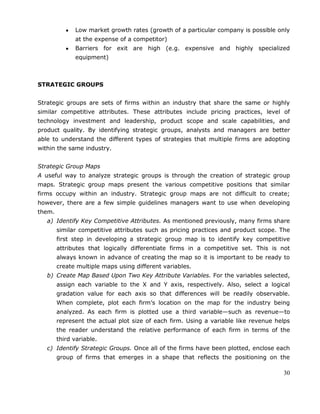 30
Low market growth rates (growth of a particular company is possible only
at the expense of a competitor)
Barriers for exit are high (e.g. expensive and highly specialized
equipment)
STRATEGIC GROUPS
Strategic groups are sets of firms within an industry that share the same or highly
similar competitive attributes. These attributes include pricing practices, level of
technology investment and leadership, product scope and scale capabilities, and
product quality. By identifying strategic groups, analysts and managers are better
able to understand the different types of strategies that multiple firms are adopting
within the same industry.
Strategic Group Maps
A useful way to analyze strategic groups is through the creation of strategic group
maps. Strategic group maps present the various competitive positions that similar
firms occupy within an industry. Strategic group maps are not difficult to create;
however, there are a few simple guidelines managers want to use when developing
them.
a) Identify Key Competitive Attributes. As mentioned previously, many firms share
similar competitive attributes such as pricing practices and product scope. The
first step in developing a strategic group map is to identify key competitive
attributes that logically differentiate firms in a competitive set. This is not
always known in advance of creating the map so it is important to be ready to
create multiple maps using different variables.
b) Create Map Based Upon Two Key Attribute Variables. For the variables selected,
assign each variable to the X and Y axis, respectively. Also, select a logical
gradation value for each axis so that differences will be readily observable.
When complete, plot each firm‘s location on the map for the industry being
analyzed. As each firm is plotted use a third variable—such as revenue—to
represent the actual plot size of each firm. Using a variable like revenue helps
the reader understand the relative performance of each firm in terms of the
third variable.
c) Identify Strategic Groups. Once all of the firms have been plotted, enclose each
group of firms that emerges in a shape that reflects the positioning on the
 