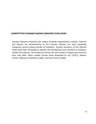 32
COMPETITIVE CHANGES DURING INDUSTRY EVOLUTION
Industry lifecycle comprises four stages including fragmentation, growth, maturity
and decline. An understanding of the industry lifecycle can help competing
companies survive during periods of transition. Several variations of the lifecycle
model have been developed to address the development and transition of products,
market and industry. The models are similar but the number of stages and names of
each may differ. Major models include those developed by Fox (1973), Wasson
(1974), Anderson & Zeithaml (1984), and Hill & Jones (1998).
 