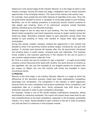 34
Shake-out is the second stage of the industry lifecycle. It is the stage at which a new
industry emerges. During the shake-out stage, competitors start to realise business
opportunities in the emerging industry. The value of the industry also quickly rises.
For example, many people die and suffer because of cigarettes every year. Thus, the
UK government decided to launch a campaign to encourage people to quit smoking.
Nicorette, one of the leading companies is producing several nicotine products to
help people quit smoking. Some of its well-known products include Nicorette
patches, Nicolette gums and Nicorette lozenges.
Smokers began to see an easy way to quit smoking. The new industry started to
attract brand recognition and brand awareness among its target market during the
shake-out stage. Nicorette's products began to gain popularity among those who
wanted to quit smoking or those who wanted to reduce their daily cigarette
consumption.
During this period, another company realised the opportunity in this market and
decided to enter it by launching nicotine product ranges, including Nic Lite gum and
patches. It recently went beyond UK boarder after the UK government introduced
non-smoking policy in public places, including pubs and nightclubs. This business
threat created a new business opportunity in the industry for Nic Lite to launch a
new nicotine-related product called Nic Time.
Nic Time is a whole new way for smokers to "get a cigarette" – an eight-ounce bottle
contains a lemon-flavoured drink laced with nicotine, the same amount of nicotine as
two cigarettes. Nic Lite was first available at Los Angeles airports for smokers who
got uneasy on flights, but now the nicotine soft drinks are available in some
convenience stores.
c) Maturity
Maturity is the third stage in the industry lifecycle. Maturity is a stage at which the
efficiencies of the dominant business model give these organisations competitive
advantage over competition. The competition in the industry is rather aggressive
because there are many competitors and product substitutes. Price, competition, and
cooperation take on a complex form. Some companies may shift some of the
production overseas in order to gain competitive advantage.
For example, Toyota is one of the world's leading multinational companies, selling
automobiles to customers worldwide. The export and import taxes mean that its cars
lose competitiveness to the local competitors, especially in the European automobile
industry. As a result, Toyota decided to open a factory in the UK in order to produce
cars and sell them to customers in the European market.
 