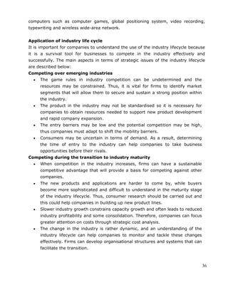 36
computers such as computer games, global positioning system, video recording,
typewriting and wireless wide-area network.
Application of industry life cycle
It is important for companies to understand the use of the industry lifecycle because
it is a survival tool for businesses to compete in the industry effectively and
successfully. The main aspects in terms of strategic issues of the industry lifecycle
are described below:
Competing over emerging industries
The game rules in industry competition can be undetermined and the
resources may be constrained. Thus, it is vital for firms to identify market
segments that will allow them to secure and sustain a strong position within
the industry.
The product in the industry may not be standardised so it is necessary for
companies to obtain resources needed to support new product development
and rapid company expansion.
The entry barriers may be low and the potential competition may be high,
thus companies must adapt to shift the mobility barriers.
Consumers may be uncertain in terms of demand. As a result, determining
the time of entry to the industry can help companies to take business
opportunities before their rivals.
Competing during the transition to industry maturity
When competition in the industry increases, firms can have a sustainable
competitive advantage that will provide a basis for competing against other
companies.
The new products and applications are harder to come by, while buyers
become more sophisticated and difficult to understand in the maturity stage
of the industry lifecycle. Thus, consumer research should be carried out and
this could help companies in building up new product lines.
Slower industry growth constrains capacity growth and often leads to reduced
industry profitability and some consolidation. Therefore, companies can focus
greater attention on costs through strategic cost analysis.
The change in the industry is rather dynamic, and an understanding of the
industry lifecycle can help companies to monitor and tackle these changes
effectively. Firms can develop organisational structures and systems that can
facilitate the transition.
 