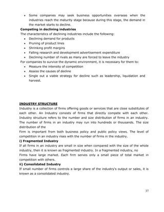 37
Some companies may seek business opportunities overseas when the
industries reach the maturity stage because during this stage, the demand in
the market starts to decline.
Competing in declining industries
The characteristics of declining industries include the following:
Declining demand for products
Pruning of product lines
Shrinking profit margins
Falling research and development advertisement expenditure
Declining number of rivals as many are forced to leave the industry
For companies to survive the dynamic environment, it is necessary for them to:
Measure the intensity of competition
Assess the causes of decline
Single out a viable strategy for decline such as leadership, liquidation and
harvest.
INDUSTRY STRUCTURE
Industry is a collection of firms offering goods or services that are close substitutes of
each other. An Industry consists of firms that directly compete with each other.
Industry structure refers to the number and size distribution of firms in an industry.
The number of firms in an industry may run into hundreds or thousands. The size
distribution of the
Firm is important from both business policy and public policy views. The level of
competition in an industry rises with the number of firms in the industry.
i) Fragmented Industry
If all firms in an industry are small in size when compared with the size of the whole
industry, then it is known as fragmented industry. In a fragmented industry, no
Firms have large market. Each firm serves only a small piece of total market in
competition with others.
ii) Consolidated Industry
If small number of firms controls a large share of the industry's output or sales, it is
known as a consolidated industry.
 