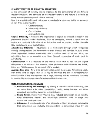 38
CHARACTERISTICS OF INDUSTRY STRUCTURE
A final dimension of industry that is important to the performance of new firms is
industry structure. The structure of the industry refers to the nature of barriers to
entry and competitive dynamics in the industry.
Four characteristics of industry structure are particularly important to the performance
of new firms in the industry:
 Capital Intensity
 Advertising Intensity
 Concentration
 Average firm size
Capital Intensity – measures the importance of capital as opposed to labor in the
production process. Some industries, such as aerospace, involve a great deal of
capital and relatively little labor. Other industries, such as textiles, involve relatively
little capital and a great deal of labor.
Advertising Intensity – Advertising is a mechanism through which companies
develop the reputations that help them sell their products and services. To build brand
name reputation through advertising, two conditions need to be met. First, the
advertising has to be repeated over time. Second, economies of scale exist in
advertising.
Concentration – is a measure of the market share that is held by the largest
companies in an industry. For instance, some pharmaceutical industries like Merck,
Pfizer and Eli Lilly account for almost all of the market.
Average firm size - New firms perform better, when the average firm size is small.
New firms tend to begin small as a way to minimize the risk of Entrepreneurial
miscalculation. If the average firm size is large, this may lead to Inability to purchase
in volume, higher average manufacturing and Distribution cost.
USES OF INDUSTRY STRUCTURE
Business Policy and Strategy: By looking at the structure of an industry, one
can often learn a lot about competition, rivalry, entry barriers, and other
aspects of competitive dynamics in that industry.
Public Policy: Public Policy View is that, reduced competition in an industry
hurts consumer‘s interest and encourages dominant firms to adopt anti
competitive trade practices.
Oligopoly: A key characteristic of an oligopoly (a highly structured industry) is
that competitors are mutually interdependent; a competitive move by one
 