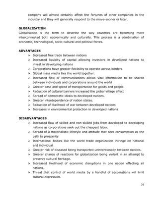 39
company will almost certainly affect the fortunes of other companies in the
industry and they will generally respond to the move-sooner or later.
GLOBALIZATION
Globalisation is the term to describe the way countries are becoming more
interconnected both economically and culturally. This process is a combination of
economic, technological, socio-cultural and political forces.
ADVANTAGES
 Increased free trade between nations
 Increased liquidity of capital allowing investors in developed nations to
invest in developing nations
 Corporations have greater flexibility to operate across borders
 Global mass media ties the world together.
 Increased flow of communications allows vital information to be shared
between individuals and corporations around the world
 Greater ease and speed of transportation for goods and people.
 Reduction of cultural barriers increased the global village effect
 Spread of democratic ideals to developed nations.
 Greater interdependence of nation states.
 Reduction of likelihood of war between developed nations
 Increases in environmental protection in developed nations
DISADVANTAGES
 Increased flow of skilled and non-skilled jobs from developed to developing
nations as corporations seek out the cheapest labor.
 Spread of a materialistic lifestyle and attitude that sees consumption as the
path to prosperity
 International bodies like the world trade organization infringe on national
and individual
 Greater risk of diseased being transported unintentionally between nations.
 Greater chance of reactions for globalization being violent in an attempt to
preserve cultural heritage.
 Increased likelihood of economic disruptions in one nation effecting all
nations.
 Threat that control of world media by a handful of corporations will limit
cultural expression.
 