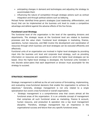 4
anticipating changes in demand and technologies and adjusting the strategy to
accommodate them
influencing the nature of competition through strategic actions such as vertical
integration and through political actions such as lobbying.
Michael Porter identified three generic strategies (cost leadership, differentiation, and
focus) that can be implemented at the business unit level to create a competitive
advantage and defend against the adverse effects of the five forces.
Functional Level Strategy
The functional level of the organization is the level of the operating divisions and
departments. The strategic issues at the functional level are related to business
processes and the value chain. Functional level strategies in marketing, finance,
operations, human resources, and R&D involve the development and coordination of
resources through which business unit level strategies can be executed efficiently and
effectively.
Functional units of an organization are involved in higher level strategies by providing
input into the business unit level and corporate level strategy, such as providing
information on resources and capabilities on which the higher level strategies can be
based. Once the higher-level strategy is developed, the functional units translate it
into discrete action-plans that each department or division must accomplish for the
strategy to succeed.
STRATEGIC MANAGEMENT
Strategic management is defined as the art and science of formulating, implementing,
and evaluating cross-functional decisions that enable the organization to achieve its
objectives." Generally, strategic management is not only related to a single
specialization but covers cross-functional or overall organization.
• Strategic management is a comprehensive area that covers almost all the
functional areas of the organization. It is an umbrella concept of management
that comprises all such functional areas as marketing, finance & account,
human resource, and production & operation into a top level management
discipline. Therefore, strategic management has an importance in the
organizational success and failure than any specific functional areas.
 