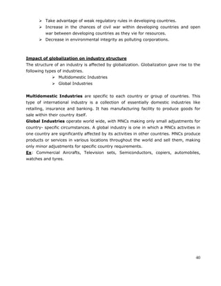 40
 Take advantage of weak regulatory rules in developing countries.
 Increase in the chances of civil war within developing countries and open
war between developing countries as they vie for resources.
 Decrease in environmental integrity as polluting corporations.
Impact of globalization on industry structure
The structure of an industry is affected by globalization. Globalization gave rise to the
following types of industries.
 Multidomestic Industries
 Global Industries
Multidomestic Industries are specific to each country or group of countries. This
type of international industry is a collection of essentially domestic industries like
retailing, insurance and banking. It has manufacturing facility to produce goods for
sale within their country itself.
Global Industries operate world wide, with MNCs making only small adjustments for
country- specific circumstances. A global industry is one in which a MNCs activities in
one country are significantly affected by its activities in other countries. MNCs produce
products or services in various locations throughout the world and sell them, making
only minor adjustments for specific country requirements.
Ex: Commercial Aircrafts, Television sets, Semiconductors, copiers, automobiles,
watches and tyres.
 