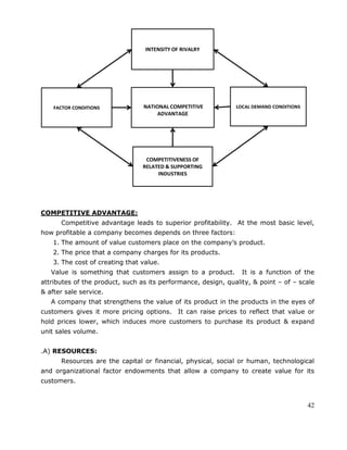 42
COMPETITIVE ADVANTAGE:
Competitive advantage leads to superior profitability. At the most basic level,
how profitable a company becomes depends on three factors:
1. The amount of value customers place on the company‘s product.
2. The price that a company charges for its products.
3. The cost of creating that value.
Value is something that customers assign to a product. It is a function of the
attributes of the product, such as its performance, design, quality, & point – of – scale
& after sale service.
A company that strengthens the value of its product in the products in the eyes of
customers gives it more pricing options. It can raise prices to reflect that value or
hold prices lower, which induces more customers to purchase its product & expand
unit sales volume.
.A) RESOURCES:
Resources are the capital or financial, physical, social or human, technological
and organizational factor endowments that allow a company to create value for its
customers.
 