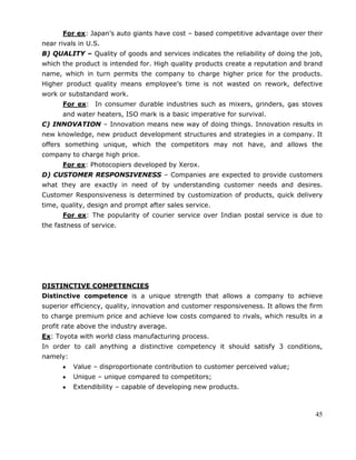 45
For ex: Japan‘s auto giants have cost – based competitive advantage over their
near rivals in U.S.
B) QUALITY – Quality of goods and services indicates the reliability of doing the job,
which the product is intended for. High quality products create a reputation and brand
name, which in turn permits the company to charge higher price for the products.
Higher product quality means employee‘s time is not wasted on rework, defective
work or substandard work.
For ex: In consumer durable industries such as mixers, grinders, gas stoves
and water heaters, ISO mark is a basic imperative for survival.
C) INNOVATION – Innovation means new way of doing things. Innovation results in
new knowledge, new product development structures and strategies in a company. It
offers something unique, which the competitors may not have, and allows the
company to charge high price.
For ex: Photocopiers developed by Xerox.
D) CUSTOMER RESPONSIVENESS – Companies are expected to provide customers
what they are exactly in need of by understanding customer needs and desires.
Customer Responsiveness is determined by customization of products, quick delivery
time, quality, design and prompt after sales service.
For ex: The popularity of courier service over Indian postal service is due to
the fastness of service.
DISTINCTIVE COMPETENCIES
Distinctive competence is a unique strength that allows a company to achieve
superior efficiency, quality, innovation and customer responsiveness. It allows the firm
to charge premium price and achieve low costs compared to rivals, which results in a
profit rate above the industry average.
Ex: Toyota with world class manufacturing process.
In order to call anything a distinctive competency it should satisfy 3 conditions,
namely:
Value – disproportionate contribution to customer perceived value;
Unique – unique compared to competitors;
Extendibility – capable of developing new products.
 