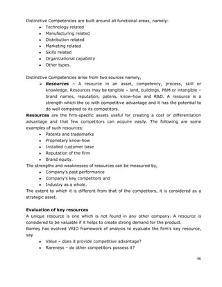 46
Distinctive Competencies are built around all functional areas, namely:
Technology related
Manufacturing related
Distribution related
Marketing related
Skills related
Organizational capability
Other types.
Distinctive Competencies arise from two sources namely,
 Resources – A resource in an asset, competency, process, skill or
knowledge. Resources may be tangible – land, buildings, P&M or intangible –
brand names, reputation, patens, know-how and R&D. A resource is a
strength which the co with competitive advantage and it has the potential to
do well compared to its competitors.
Resources are the firm-specific assets useful for creating a cost or differentiation
advantage and that few competitors can acquire easily. The following are some
examples of such resources:
Patents and trademarks
Proprietary know-how
Installed customer base
Reputation of the firm
Brand equity.
The strengths and weaknesses of resources can be measured by,
Company‘s past performance
Company‘s key competitors and
Industry as a whole.
The extent to which it is different from that of the competitors, it is considered as a
strategic asset.
Evaluation of key resources
A unique resource is one which is not found in any other company. A resource is
considered to be valuable if it helps to create strong demand for the product.
Barney has evolved VRIO framework of analysis to evaluate the firm‘s key resource,
say
Value – does it provide competitive advantage?
Rareness – do other competitors possess it?
 