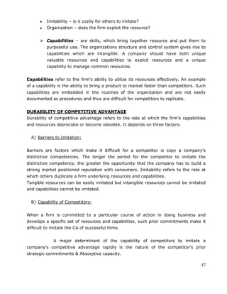 47
Imitability – is it costly for others to imitate?
Organization – does the firm exploit the resource?
 Capabilities – are skills, which bring together resource and put them to
purposeful use. The organizations structure and control system gives rise to
capabilities which are intangible. A company should have both unique
valuable resources and capabilities to exploit resources and a unique
capability to manage common resources.
Capabilities refer to the firm's ability to utilize its resources effectively. An example
of a capability is the ability to bring a product to market faster than competitors. Such
capabilities are embedded in the routines of the organization and are not easily
documented as procedures and thus are difficult for competitors to replicate.
DURABILITY OF COMPETITIVE ADVANTAGE
Durability of competitive advantage refers to the rate at which the firm‘s capabilities
and resources depreciate or become obsolete. It depends on three factors:
A) Barriers to Imitation:
Barriers are factors which make it difficult for a competitor is copy a company‘s
distinctive competencies. The longer the period for the competitor to imitate the
distinctive competency, the greater the opportunity that the company has to build a
strong market positioned reputation with consumers. Imitability refers to the rate at
which others duplicate a firm underlying resources and capabilities.
Tangible resources can be easily imitated but intangible resources cannot be imitated
and capabilities cannot be imitated.
B) Capability of Competitors:
When a firm is committed to a particular course of action in doing business and
develops a specific set of resources and capabilities, such prior commitments make it
difficult to imitate the CA of successful firms.
A major determinant of the capability of competitors to imitate a
company‘s competitive advantage rapidly is the nature of the competitor‘s prior
strategic commitments & Absorptive capacity.
 