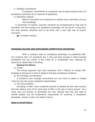 48
i) Strategic commitment:
A company‘s commitment to a particular way of doing business that is to
developing a particular set of resources & capabilities.
ii) Absorptive capacity:
Refers to the ability of an enterprise to identify value, assimilate, and use
new knowledge.
C) Dynamism of industry: Dynamic industries are characterized by high rate of
innovation and fast changes and competitive advantage will not last for a long time.
The most dynamic industries tend to be those with a very high rate of product
innovation.
Ex: Computer industry.
AVOIDING FAILURE AND SUSTAINING COMPETITIVE ADVANTAGE
When a company loses its competitive advantage, its profitability falls.
The company does not necessarily fail, it may just have average or below-average
profitability and can remain in this mode for a considerable time, although its
resources & capital base is shrinking.
Reasons for failure:
a) Inertia:
The Inertia argument says that companies find it difficult to change their
strategies & structures in order to adapt to changing competitive conditions.
b) Prior strategic commitments:
A company‘s prior strategic commitment not only limits its ability to imitate
rivals but may also cause competitive disadvantage.
c) The Icarus Paradox:
According to Miler, many companies become so dazzled by their early success
that they believe more of the same type of effort is the way to future success. As a
result, they can become so specialized and inner directed that they lose sight of
market realities and the fundamental requirements for achieving a competitive
advantage. Sooner or later, this leads to failure.
Steps to Avoid Failure:
 