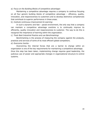 49
a) Focus on the Building Blocks of competitive advantage:
Maintaining a competitive advantage requires a company to continue focusing
on all four generic building blocks of competitive advantage – efficiency, quality,
innovation, and responsiveness to customers and to develop distinctive competencies
that contribute to superior performance in these areas.
b) Institute continuous Improvement & Learning:
In such a dynamic and fast – paced environment, the only way that a company
can maintain a competitive advantage overtime is to continually improve its
efficiently, quality innovation and responsiveness to customer. The way to do this is
recognize the importance of learning within the organization.
c) Track Best Industrial Practice and use Benchmarking:
Benchmarking is the process of measuring the company against the products,
practices and services of some of its most efficient global competitors.
d) Overcome Inertia:
Overcoming the internal forces that are a barrier to change within an
organization is one of the key requirements for maintaining a competitive advantage.
Once this step has been taken, implementing change requires good leadership, the
judicious use of power and appropriate changes in organizational structure & control
systems.
 