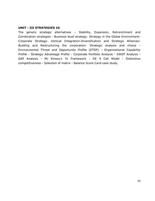 50
UNIT - III STRATEGIES 10
The generic strategic alternatives – Stability, Expansion, Retrenchment and
Combination strategies - Business level strategy- Strategy in the Global Environment-
Corporate Strategy- Vertical Integration-Diversification and Strategic Alliances-
Building and Restructuring the corporation- Strategic analysis and choice -
Environmental Threat and Opportunity Profile (ETOP) - Organizational Capability
Profile - Strategic Advantage Profile - Corporate Portfolio Analysis - SWOT Analysis -
GAP Analysis - Mc Kinsey's 7s Framework - GE 9 Cell Model - Distinctive
competitiveness - Selection of matrix - Balance Score Card-case study.
 