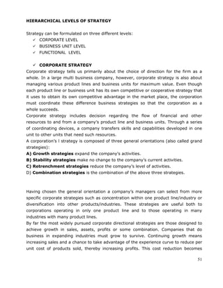 51
HIERARCHICAL LEVELS OF STRATEGY
Strategy can be formulated on three different levels:
 CORPORATE LEVEL
 BUSINESS UNIT LEVEL
 FUNCTIONAL LEVEL
 CORPORATE STRATEGY
Corporate strategy tells us primarily about the choice of direction for the firm as a
whole. In a large multi business company, however, corporate strategy is also about
managing various product lines and business units for maximum value. Even though
each product line or business unit has its own competitive or cooperative strategy that
it uses to obtain its own competitive advantage in the market place, the corporation
must coordinate these difference business strategies so that the corporation as a
whole succeeds.
Corporate strategy includes decision regarding the flow of financial and other
resources to and from a company‘s product line and business units. Through a series
of coordinating devices, a company transfers skills and capabilities developed in one
unit to other units that need such resources.
A corporation‘s l strategy is composed of three general orientations (also called grand
strategies):
A) Growth strategies expand the company‘s activities.
B) Stability strategies make no change to the company‘s current activities.
C) Retrenchment strategies reduce the company‘s level of activities.
D) Combination strategies is the combination of the above three strategies.
Having chosen the general orientation a company‘s managers can select from more
specific corporate strategies such as concentration within one product line/industry or
diversification into other products/industries. These strategies are useful both to
corporations operating in only one product line and to those operating in many
industries with many product lines.
By far the most widely pursued corporate directional strategies are those designed to
achieve growth in sales, assets, profits or some combination. Companies that do
business in expanding industries must grow to survive. Continuing growth means
increasing sales and a chance to take advantage of the experience curve to reduce per
unit cost of products sold, thereby increasing profits. This cost reduction becomes
 