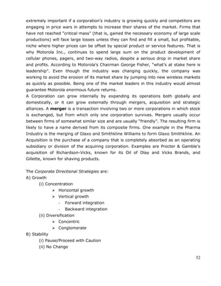 52
extremely important if a corporation‘s industry is growing quickly and competitors are
engaging in price wars in attempts to increase their shares of the market. Firms that
have not reached ―critical mass‖ (that is, gained the necessary economy of large scale
productions) will face large losses unless they can find and fill a small, but profitable,
niche where higher prices can be offset by special product or service features. That is
why Motorola Inc., continues to spend large sum on the product development of
cellular phones, pagers, and two-way radios, despite a serious drop in market share
and profits. According to Motorola‘s Chairman George Fisher, ―what‘s at stake here is
leadership‖. Even though the industry was changing quickly, the company was
working to avoid the erosion of its market share by jumping into new wireless markets
as quickly as possible. Being one of the market leaders in this industry would almost
guarantee Motorola enormous future returns.
A Corporation can grow internally by expanding its operations both globally and
domestically, or it can grow externally through mergers, acquisition and strategic
alliances. A merger is a transaction involving two or more corporations in which stock
is exchanged, but from which only one corporation survives. Mergers usually occur
between firms of somewhat similar size and are usually ―friendly‖. The resulting firm is
likely to have a name derived from its composite firms. One example in the Pharma
Industry is the merging of Glaxo and Smithkline Williams to form Glaxo Smithkline. An
Acquisition is the purchase of a company that is completely absorbed as an operating
subsidiary or division of the acquiring corporation. Examples are Procter & Gamble‘s
acquisition of Richardson-Vicks, known for its Oil of Olay and Vicks Brands, and
Gillette, known for shaving products.
The Corporate Directional Strategies are:
A) Growth
(i) Concentration
 Horizontal growth
 Vertical growth
- Forward integration
- Backward integration
(ii) Diversification
 Concentric
 Conglomerate
B) Stability
(i) Pause/Proceed with Caution
(ii) No Change
 