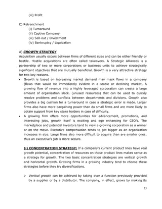 53
(iii) Profit
C) Retrenchment
(i) Turnaround
(ii) Captive Company
(iii) Sell-out / Divestment
(iv) Bankruptcy / Liquidation
A) GROWTH STRATEGY
Acquisition usually occurs between firms of different sizes and can be either friendly or
hostile. Hostile acquisitions are often called takeovers. A Strategic Alliances is a
partnership of two or more corporations or business units to achieve strategically
significant objectives that are mutually beneficial. Growth is a very attractive strategy
for two key reasons.
Growth is based on increasing market demand may mask flaws in a company
(flaws that would be immediately evident in a stable or declining market. A
growing flow of revenue into a highly leveraged corporation can create a large
amount of organization slack. (unused resources) that can be used to quickly
resolve problems and conflicts between departments and divisions. Growth also
provides a big cushion for a turnaround in case a strategic error is made. Larger
firms also have more bargaining power than do small firms and are more likely to
obtain support from key stake holders in case of difficulty.
A growing firm offers more opportunities for advancement, promotions, and
interesting jobs, growth itself is exciting and ego enhancing for CEO‘s. The
marketplace and potential investors tend to view a growing corporation as a winner
or on the move. Executive compensation tends to get bigger as an organization
increases in size. Large firms also more difficult to acquire than are smaller ones;
thus an executive‘s job is more secure.
(i) CONCENTRATION STRATEGY: If a company‘s current product lines have real
growth potential, concentration of resources on those product lines makes sense as
a strategy for growth. The two basic concentration strategies are vertical growth
and horizontal growth. Growing firms in a growing industry tend to choose these
strategies before they try diversifications.
 Vertical growth can be achieved by taking over a function previously provided
by a supplier or by a distributor. The company, in effect, grows by making its
 