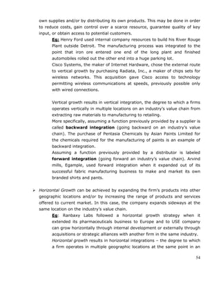 54
own supplies and/or by distributing its own products. This may be done in order
to reduce costs, gain control over a scarce resource, guarantee quality of key
input, or obtain access to potential customers.
Eg: Henry Ford used internal company resources to build his River Rouge
Plant outside Detroit. The manufacturing process was integrated to the
point that iron ore entered one end of the long plant and finished
automobiles rolled out the other end into a huge parking lot.
Cisco Systems, the maker of Internet Hardware, chose the external route
to vertical growth by purchasing Radiata, Inc., a maker of chips sets for
wireless networks. This acquisition gave Cisco access to technology
permitting wireless communications at speeds, previously possible only
with wired connections.
Vertical growth results in vertical integration, the degree to which a firms
operates vertically in multiple locations on an industry‘s value chain from
extracting raw materials to manufacturing to retailing.
More specifically, assuming a function previously provided by a supplier is
called backward integration (going backward on an industry‘s value
chain). The purchase of Pentasia Chemicals by Asian Paints Limited for
the chemicals required for the manufacturing of paints is an example of
backward integration.
Assuming a function previously provided by a distributor is labeled
forward integration (going forward an industry‘s value chain). Arvind
mills, Egample, used forward integration when it expanded out of its
successful fabric manufacturing business to make and market its own
branded shirts and pants.
 Horizontal Growth can be achieved by expanding the firm‘s products into other
geographic locations and/or by increasing the range of products and services
offered to current market. In this case, the company expands sideways at the
same location on the industry‘s value chain.
Eg: Ranbaxy Labs followed a horizontal growth strategy when it
extended its pharmaceuticals business to Europe and to USE company
can grow horizontally through internal development or externally through
acquisitions or strategic alliances with another firm in the same industry.
Horizontal growth results in horizontal integrations – the degree to which
a firm operates in multiple geographic locations at the same point in an
 