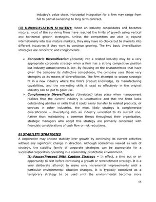 55
industry‘s value chain. Horizontal integration for a firm may range from
full to partial ownership to long term contract.
(ii) DIVERSIFCATION STRATEGY: When an industry consolidates and becomes
mature, most of the surviving firms have reached the limits of growth using vertical
and horizontal growth strategies. Unless the competitors are able to expand
internationally into less mature markets, they may have no choice but to diversify into
different industries if they want to continue growing. The two basic diversification
strategies are concentric and conglomerate.
 Concentric Diversification (Related) into a related industry may be a very
appropriate corporate strategy when a firm has a strong competitive position
but industry attractiveness is low. By focusing on the characteristics that have
given the company its distinctive competence, the company uses those very
strengths as its means of diversification. The firm attempts to secure strategic
fit in a new industry where the firm‘s product knowledge, its manufacturing
capabilities, and the marketing skills it used so effectively in the original
industry can be put to good use.
 Conglomerate Diversification (Unrelated) takes place when management
realizes that the current industry is unattractive and that the firms lacks
outstanding abilities or skills that it could easily transfer to related products, or
services in other industries, the most likely strategy is conglomerate
diversification – diversifying into an industry unrelated to its current one.
Rather than maintaining a common threat throughout their organization,
strategic managers who adopt this strategy are primarily concerned with
financials considerations of cash flow or risk reductions.
B) STABILITY STRATEGIES
A corporation may choose stability over growth by continuing its current activities
without any significant change in direction. Although sometimes viewed as lack of
strategy, the stability family of corporate strategies can be appropriate for a
successful corporation operating in a reasonably predictable environment.
(i) Pause/Proceed With Caution Strategy – In effect, a time out or an
opportunity to rest before continuing a growth or retrenchment strategy. It is a
very deliberate attempt to make only incremental improvements until a
particular environmental situation changes. It is typically conceived as a
temporary strategy to be used until the environmental becomes more
 