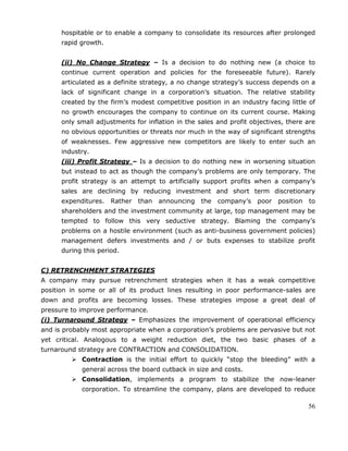 56
hospitable or to enable a company to consolidate its resources after prolonged
rapid growth.
(ii) No Change Strategy – Is a decision to do nothing new (a choice to
continue current operation and policies for the foreseeable future). Rarely
articulated as a definite strategy, a no change strategy‘s success depends on a
lack of significant change in a corporation‘s situation. The relative stability
created by the firm‘s modest competitive position in an industry facing little of
no growth encourages the company to continue on its current course. Making
only small adjustments for inflation in the sales and profit objectives, there are
no obvious opportunities or threats nor much in the way of significant strengths
of weaknesses. Few aggressive new competitors are likely to enter such an
industry.
(iii) Profit Strategy – Is a decision to do nothing new in worsening situation
but instead to act as though the company‘s problems are only temporary. The
profit strategy is an attempt to artificially support profits when a company‘s
sales are declining by reducing investment and short term discretionary
expenditures. Rather than announcing the company‘s poor position to
shareholders and the investment community at large, top management may be
tempted to follow this very seductive strategy. Blaming the company‘s
problems on a hostile environment (such as anti-business government policies)
management defers investments and / or buts expenses to stabilize profit
during this period.
C) RETRENCHMENT STRATEGIES
A company may pursue retrenchment strategies when it has a weak competitive
position in some or all of its product lines resulting in poor performance-sales are
down and profits are becoming losses. These strategies impose a great deal of
pressure to improve performance.
(i) Turnaround Strategy – Emphasizes the improvement of operational efficiency
and is probably most appropriate when a corporation‘s problems are pervasive but not
yet critical. Analogous to a weight reduction diet, the two basic phases of a
turnaround strategy are CONTRACTION and CONSOLIDATION.
 Contraction is the initial effort to quickly ―stop the bleeding‖ with a
general across the board cutback in size and costs.
 Consolidation, implements a program to stabilize the now-leaner
corporation. To streamline the company, plans are developed to reduce
 