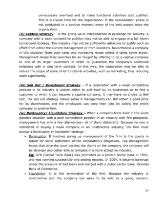 57
unnecessary overhead and to make functional activities cost justified.
This is a crucial time for the organization. If the consolidation phase is
not conducted in a positive manner, many of the best people leave the
organization.
(ii) Captive Strategy – Is the giving up of independence in exchange for security. A
company with a weak competitive position may not be able to engage in a full blown
turnaround strategy. The industry may not be sufficiently attractive to justify such an
effort from either the current management or from investors. Nevertheless a company
in this situation faces poor sales and increasing losses unless it takes some action.
Management desperately searches for an ―angel‖ by offering to be a captive company
to one of its larger customers in order to guarantee the company‘s continued
existence with a long term contract. In this way, the corporation may be able to
reduce the scope of some of its functional activities, such as marketing, thus reducing
costs significantly.
(iii) Sell Out / Divestment Strategy – If a corporation with a weak competitive
position in its industry is unable either to pull itself by its bootstraps or to find a
customer to which it can become a captive company, it may have no choice to Sell
Out. The sell out strategy makes sense if managements can still obtain a good price
for its shareholders and the employees can keep their jobs by selling the entire
company to another firm.
(iv) Bankruptcy/ Liquidation Strategy – When a company finds itself in the worst
possible situation with a poor competitive position in an industry with few prospects,
management has only a few alternatives– all of them distasteful. Because no one is
interested in buying a weak company in an unattractive industry, the firm must
pursue a bankruptcy or liquidation strategy.
 Bankruptcy: It involves giving up management of the firm to the courts in
return for some settlement of the corporation‘s obligations. Top management
hopes that once the court decides the claims on the company, the company will
be stronger and better able to compete in a more attractive industry.
Eg: GTB (Global Trust Bank) was promoted as a private sector bank in 1993,
and was running successfully and setting records. In 2004, it became bankrupt
under the pressure of bad loans and merged with a public sector bank, Oriental
Bank of Commerce.
 Liquidation: It is the termination of the firm. Because the industry is
unattractive and the company too weak to be sold as a going concern,
 