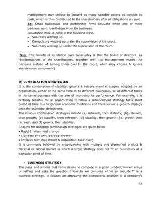 58
management may choose to convert as many saleable assets as possible to
cash, which is then distributed to the shareholders after all obligations are paid.
Eg: Small businesses and partnership firms liquidate when one or more
partners want to withdraw from the business.
Liquidation may be done in the following ways:
Voluntary winding up.
Compulsory winding up under the supervision of the court.
Voluntary winding up under the supervision of the court.
[Note: The benefit of liquidation over bankruptcy is that the board of directors, as
representatives of the shareholders, together with top management makes the
decisions instead of turning them over to the court, which may choose to ignore
shareholders completely.]
D) COMBINATION STRATEGIES
It is the combination of stability, growth & retrenchment strategies adopted by an
organisation, either at the same time in its different businesses, or at different times
in the same business with the aim of improving its performance. For example, it is
certainly feasible for an organization to follow a retrenchment strategy for a short
period of time due to general economic conditions and then pursue a growth strategy
once the economy strengthens.
The obvious combination strategies include (a) retrench, then stability; (b) retrench,
then growth; (c) stability, then retrench; (d) stability, then growth; (e) growth then
retrench, and (f) growth, then stability.
Reasons for adopting combination strategies are given below
• Rapid Environment change
• Liquidate one unit, develop another
• Involves both divestment & acquisition (take over)
It is commonly followed by organizations with multiple unit diversified product &
National or Global market in which a single strategy does not fit all businesses at a
particular point of time.
 BUSINESS STRATEGY
The plans and actions that firms devise to compete in a given product/market scope
or setting and asks the question ―How do we compete within an industry?‖ is a
business strategy. It focuses on improving the competitive position of a company‘s
 