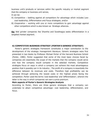 59
business unit‘s products or services within the specific industry or market segment
that the company or business unit serves.
It can be:
A) Competitive – battling against all competitors for advantage which includes Low-
cost leadership, Differentiation and Focus strategies; and/or
B) Cooperative – working with one or more competitors to gain advantage against
other competitors which is also known as Strategic alliances.
Eg: Wet grinder companies like Shantha and Sowbhagya seeks differentiation in a
targeted market segment.
A) COMPETITIVE BUSINESS STRATEGY (PORTER’S GENERIC STRATEGY)
Porter's generic strategies framework constitutes a major contribution to the
development of the strategic management literature. Generic strategies were first
presented in two books by Professor Michael Porter of the Harvard Business School
(Porter, 1980). Porter suggested that some of the most basic choices faced by
companies are essentially the scope of the markets that the company would serve
and how the company would compete in the selected markets. Competitive
strategies focus on ways in which a company can achieve the most advantageous
position that it possibly can in its industry . The profit of a company is essentially the
difference between its revenues and costs. Therefore high profitability can be
achieved through achieving the lowest costs or the highest prices facing the
competition. Porter used the terms ‗cost leadership' and ‗differentiation', wherein the
latter is the way in which companies can earn a price premium.
Main aspects of Porter's Generic Strategies Analysis
According to Porter, there are three generic strategies that a company can
undertake to attain competitive advantage: cost leadership, differentiation, and
focus.
 