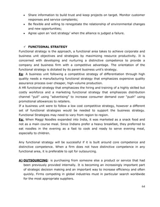64
Share information to build trust and keep projects on target. Monitor customer
responses and service complaints;
Be flexible and willing to renegotiate the relationship of environmental changes
and new opportunities;
Agree upon an ‗exit strategy‘ when the alliance is judged a failure.
 FUNCTIONAL STRATEGY
Functional strategy is the approach, a functional area takes to achieve corporate and
business unit objectives and strategies by maximizing resource productivity. It is
concerned with developing and nurturing a distinctive competence to provide a
company and business firm with a competitive advantage. The orientation of the
functional strategy is dictated by its parent business unit‘s strategy.
Eg: A business unit following a competitive strategy of differentiation through high
quality needs a manufacturing functional strategy that emphasizes expensive quality
assurance process over cheaper, high-volume production.
A HR functional strategy that emphasizes the hiring and training of a highly skilled but
costly workforce and a marketing functional strategy that emphasizes distribution
channel ―pull‖ using ―advertising‖ to increase consumer demand over ―push‖ using
promotional allowances to retailers.
If a business unit were to follow a low cost competitive strategy, however a different
set of functional strategies would be needed to support the business strategy.
Functional Strategies may need to vary from region to region.
Eg: When Maggi Noodles expanded into India, it was marketed as a snack food and
not as a main course meal. Since Indians prefer a heavy breakfast, they preferred to
eat noodles in the evening as a fast to cook and ready to serve evening meal,
especially to children.
Any functional strategy will be successful if it is built around core competence and
distinctive competence. When a firm does not have distinctive competence in any
functional area, it is preferable to opt for outsourcing.
A) OUTSOURCING: is purchasing from someone else a product or service that had
been previously provided internally. It is becoming an increasingly important part
of strategic decision making and an important way to increase efficiency and often
quickly. Firms competing in global industries must in particular search worldwide
for the most appropriate suppliers.
 