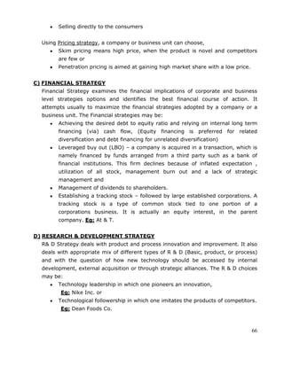 66
Selling directly to the consumers
Using Pricing strategy, a company or business unit can choose,
Skim pricing means high price, when the product is novel and competitors
are few or
Penetration pricing is aimed at gaining high market share with a low price.
C) FINANCIAL STRATEGY
Financial Strategy examines the financial implications of corporate and business
level strategies options and identifies the best financial course of action. It
attempts usually to maximize the financial strategies adopted by a company or a
business unit. The Financial strategies may be:
Achieving the desired debt to equity ratio and relying on internal long term
financing (via) cash flow, (Equity financing is preferred for related
diversification and debt financing for unrelated diversification)
Leveraged buy out (LBO) – a company is acquired in a transaction, which is
namely financed by funds arranged from a third party such as a bank of
financial institutions. This firm declines because of inflated expectation ,
utilization of all stock, management burn out and a lack of strategic
management and
Management of dividends to shareholders.
Establishing a tracking stock – followed by large established corporations. A
tracking stock is a type of common stock tied to one portion of a
corporations business. It is actually an equity interest, in the parent
company. Eg: At & T.
D) RESEARCH & DEVELOPMENT STRATEGY
R& D Strategy deals with product and process innovation and improvement. It also
deals with appropriate mix of different types of R & D (Basic, product, or process)
and with the question of how new technology should be accessed by internal
development, external acquisition or through strategic alliances. The R & D choices
may be:
Technology leadership in which one pioneers an innovation,
Eg: Nike Inc. or
Technological followership in which one imitates the products of competitors.
Eg: Dean Foods Co.
 
