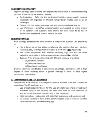 68
G) LOGISTICS STRATEGY
Logistics strategy deals with the flow of products into and out of the manufacturing
process. Three trends are evident, namely:
Centralization – Refers to the centralized logistics group usually contains
specialists with expertise in different transportation modes such as rail or
trucking or
Outsourcing – of logistics reduces cost and improves delivery time or
Use of internet – simplifies logistical system and created an online system
for its retailers and suppliers. Less chance for loose cases to be lost in
delivery and paperwork doesn‘t have to be done.
H) HRM STRATEGY
HRM Strategy addresses the issue whether a company or business unit should try
to:
Hire a large no. of low skilled employees who receives low pay, perform
repetitive jobs, and most likely quit after a short time (Eg: McDonald)
Hire skilled employees who received relatively high pay and are cross
trained to participate in self management work teams (Eg: MNC‘s)
Business firms are experimenting with different category of workers
(a)Part time workers
(b)Temporary workers
(c) Leasing of employees
Diverse workforce constitutes a competitive advantage. Companies with a high
degree of racial diversity follow a growth strategy it tends to have higher
productivity than others.
I) INFORMATION SYSTEM STRATEGY
Corporations are turning to IS strategies to provide business units with competitive
advantage. The IS strategies are:
Use of sophisticated intranet for the use of employees where project team
members living in one country can pass their work to team members in
another country in which the work day is just beginning;
IS to form closer relationship with both their customers and suppliers; and
IS enables workers to have online communication with co-workers in other
countries who use, a different language.
 