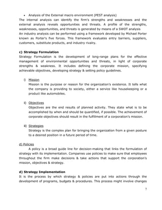 7
Analysis of the External macro environment (PEST analysis)
The internal analysis can identify the firm's strengths and weaknesses and the
external analysis reveals opportunities and threats. A profile of the strengths,
weaknesses, opportunities, and threats is generated by means of a SWOT analysis
An industry analysis can be performed using a framework developed by Michael Porter
known as Porter's five forces. This framework evaluates entry barriers, suppliers,
customers, substitute products, and industry rivalry.
c) Strategy Formulation
Strategy Formulation is the development of long-range plans for the effective
management of environmental opportunities and threats, in light of corporate
strengths & weakness. It includes defining the corporate mission, specifying
achievable objectives, developing strategy & setting policy guidelines.
i) Mission
Mission is the purpose or reason for the organization‘s existence. It tells what
the company is providing to society, either a service like housekeeping or a
product like automobiles.
ii) Objectives
Objectives are the end results of planned activity. They state what is to be
accomplished by when and should be quantified, if possible. The achievement of
corporate objectives should result in the fulfillment of a corporation‘s mission.
iii) Strategies
Strategy is the complex plan for bringing the organization from a given posture
to a desired position in a future period of time.
d) Policies
A policy is a broad guide line for decision-making that links the formulation of
strategy with its implementation. Companies use policies to make sure that employees
throughout the firm make decisions & take actions that support the corporation‘s
mission, objectives & strategy.
d) Strategy Implementation
It is the process by which strategy & policies are put into actions through the
development of programs, budgets & procedures. This process might involve changes
 