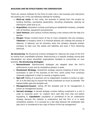 70
BUILDING AND RE-STRUCTURING THE CORPORATION
There are various methods for the firms to enter into a new business and restructure
the existing one. Firms use following methods for building:
Start-up route: In this route, the business is started from the scratch by
building facilities, purchasing equipments, recruiting employees, opening up
distribution outlet and so on.
Acquisition: Acquisition involves purchasing an established company, complete
with all facilities, equipment and personnel.
Joint Venture: Joint venture involves starting a new venture with the help of a
partner.
Merger: Merger involves fusion of two or more companies into one company.
Takeover: A company which is in financial distress can undergo the process of
takeover. A takeover can be voluntary when the company requests another
company to take over the assets and liabilities and save it from becoming
bankrupt.
Re-structuring: Re-structuring involves strategies for reducing the scope of the firm
by exiting from unprofitable business. Restructuring is a popular strategy during post
liberalization era where diversified organizations divested to concentrate on core
business. Re-structuring strategies:
Retrenchment: Retrenchment strategies are adopted when the firm‟s
performance is poor and its competitive position is weak.
Divestment Strategy: Divestment strategy requires dropping of some of the
businesses or part of the business of the firm, which arises from conscious
corporate judgement in order to reverse a negative trend.
Spin-off: Selling of a business unit to independent investors is known as spin-
off. It is the best way to recover the initial investment as much as possible. The
highest bidder gets the divested unit.
Management-buyout: selling off the divested unit to its management is
known as management buyout.
Harvest strategy: A harvest strategy involves halting investment in a unit in
order to maximize short- to- medium term cash flow from that unit before
liquidating it. Liquidation: Liquidation is considered to be an unattractive
strategy because the industry is unattractive and the firm is in a weak
competitive position. It is pursued as a last step because the employees lose
jobs and it is considered to be a sign of failure of the top management.
 