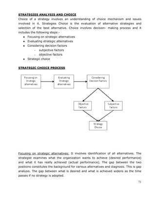 71
STRATEGIES ANALYSIS AND CHOICE
Choice of a strategy involves an understanding of choice mechanism and issues
involved in it. Strategies Choice is the evaluation of alternative strategies and
selection of the best alternative. Choice involves decision- making process and it
includes the following steps:-
Focusing on strategic alternatives
Evaluating strategic alternatives
Considering decision factors
- subjective factors
- objective factors
Strategic choice
STRATEGIC CHOICE PROCESS
Focusing on strategic alternatives: It involves identification of all alternatives. The
strategist examines what the organization wants to achieve (desired performance)
and what it has really achieved (actual performance). The gap between the two
positions constitutes the background for various alternatives and diagnosis. This is gap
analysis. The gap between what is desired and what is achieved widens as the time
passes if no strategy is adopted.
 