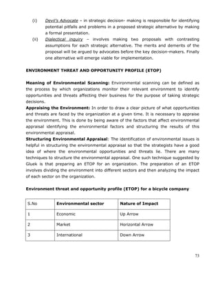 73
(i) Devil’s Advocate – in strategic decision- making is responsible for identifying
potential pitfalls and problems in a proposed strategic alternative by making
a formal presentation.
(ii) Dialectical inquiry – involves making two proposals with contrasting
assumptions for each strategic alternative. The merits and demerits of the
proposal will be argued by advocates before the key decision-makers. Finally
one alternative will emerge viable for implementation.
ENVIRONMENT THREAT AND OPPORTUNITY PROFILE (ETOP)
Meaning of Environmental Scanning: Environmental scanning can be defined as
the process by which organizations monitor their relevant environment to identify
opportunities and threats affecting their business for the purpose of taking strategic
decisions.
Appraising the Environment: In order to draw a clear picture of what opportunities
and threats are faced by the organization at a given time. It is necessary to appraise
the environment. This is done by being aware of the factors that affect environmental
appraisal identifying the environmental factors and structuring the results of this
environmental appraisal.
Structuring Environmental Appraisal: The identification of environmental issues is
helpful in structuring the environmental appraisal so that the strategists have a good
idea of where the environmental opportunities and threats lie. There are many
techniques to structure the environmental appraisal. One such technique suggested by
Gluek is that preparing an ETOP for an organization. The preparation of an ETOP
involves dividing the environment into different sectors and then analyzing the impact
of each sector on the organization.
Environment threat and opportunity profile (ETOP) for a bicycle company
S.No Environmental sector Nature of Impact
1 Economic Up Arrow
2 Market Horizontal Arrow
3 International Down Arrow
 
