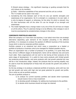 77
f) Shared values strategy – the significant meanings or guiding concepts that the
unit imbues on its members
g) Skills – distinctive capabilities of key personnel and the unit as a whole
The 7 S model can be used in two ways –
1. Considering the links between each of the S‘s one can identify strengths and
weaknesses of an organization. No S is strength or a weakness in its own right, it
is only its degree of support, or otherwise, for the other S‘s which is relevant. Any
S‘s that harmonises with all the other S‘s can be thought of as strength and
weaknesses
2. The model highlights how a change made in any one of the S‘s will have an impact
on all the others. Thus if a planned change is to be effective, then changes in one S
must be accompanied by complementary changes in the others.
CORPORATE PORTFOLIO ANALYSIS
When the company is in more than one business, it can select more than one strategic
alternative depending upon demand of the situation prevailing in the different
portfolios. It is necessary to analyze the position of different business of the business
house which is done by corporate portfolio analysis.
Portfolio analysis is an analytical tool which views a corporation as a basket or
portfolio of products or business units to be managed for thebest possible returns.
When an organization has a number of products in its portfolio, it is quite likely that
they will be in different stages of development. Some will be relatively new and some
much older. Many organizations will not wish to risk having all their products at the
same stage of development. It is useful to have some products with limited growth
but producing profits steadily, and some products with real growth potential but may
still be in the introductory stage. Indeed, the products that are earning steadily may
be used to fund the development of those that will provide the growth and profits in
the future.
So the key strategy is to produce a balanced portfolio of products, some with low risk
but dull growth and some with high risk but great potential for growth and profits.
This is what we call as portfolio analysis.
The aim of portfolio analysis is
1) to analyze its current business portfolio and decide which businesses
should receive more or less investment
2) to develop growth strategies, for adding new businesses to the portfolio
3) to decide which business should not longer be retained
 