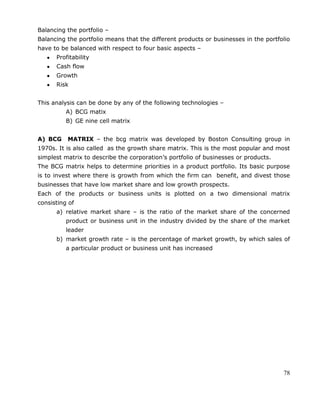 78
Balancing the portfolio –
Balancing the portfolio means that the different products or businesses in the portfolio
have to be balanced with respect to four basic aspects –
Profitability
Cash flow
Growth
Risk
This analysis can be done by any of the following technologies –
A) BCG matix
B) GE nine cell matrix
A) BCG MATRIX – the bcg matrix was developed by Boston Consulting group in
1970s. It is also called as the growth share matrix. This is the most popular and most
simplest matrix to describe the corporation‘s portfolio of businesses or products.
The BCG matrix helps to determine priorities in a product portfolio. Its basic purpose
is to invest where there is growth from which the firm can benefit, and divest those
businesses that have low market share and low growth prospects.
Each of the products or business units is plotted on a two dimensional matrix
consisting of
a) relative market share – is the ratio of the market share of the concerned
product or business unit in the industry divided by the share of the market
leader
b) market growth rate – is the percentage of market growth, by which sales of
a particular product or business unit has increased
 