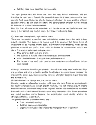 80
But they need more cash than they generate
The high growth rate will mean that they will need heavy investment and will
therefore be cash users. Overall, the general strategy is to take cash from the cash
cows to fund stars. Cash may also be invested selectively in some problem children
(question marks) to turn them into stars. The other problem children may be milked
or even sold to provide funds elsewhere.
Over the time, all growth may slow down and the stars may eventually become cash
cows. If they cannot hold market share, they may even become dogs.
ii) Cash Cows – Low growth, high market share
These are the product areas that have high relative market shares but exist in low-
growth markets. The business is mature and it is assumed that lower levels of
investment will be required. On this basis, it is therefore likely that they will be able to
generate both cash and profits. Such profits could then be transferred to support the
stars. The general features of cash cows are –
They generate both cash and profits
The business is mature and needs lower levels of investment
Profits are transferred to support stars/question marks
The danger is that cash cows may become under-supported and begin to lose
their market
Although the market is no longer growing, the cash cows may have a relatively high
market share and bring in healthy profits. No efforts or investments are necessary to
maintain the status quo. Cash cows may however ultimately become dogs if they lose
the market share.
iii) Question Marks – high growth, low market share
Question marks are also called problem children or wild cats. These are products with
low relative market shares in high growth markets. The high market growth means
that considerable investment may still be required and the low market share will mean
that such products will have difficulty in generating substantial cash. These businesses
are called question marks because the organization must decide whether to
strengthen them or to sell them.
The general features of question marks are –
Their cash needs are high
But their cash generation is low
Organization must decide whether to strengthen them or sell them
 