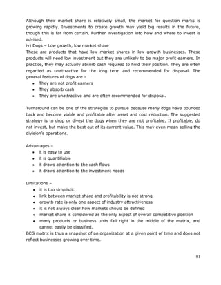 81
Although their market share is relatively small, the market for question marks is
growing rapidly. Investments to create growth may yield big results in the future,
though this is far from certain. Further investigation into how and where to invest is
advised.
iv) Dogs – Low growth, low market share
These are products that have low market shares in low growth businesses. These
products will need low investment but they are unlikely to be major profit earners. In
practice, they may actually absorb cash required to hold their position. They are often
regarded as unattractive for the long term and recommended for disposal. The
general features of dogs are –
They are not profit earners
They absorb cash
They are unattractive and are often recommended for disposal.
Turnaround can be one of the strategies to pursue because many dogs have bounced
back and become viable and profitable after asset and cost reduction. The suggested
strategy is to drop or divest the dogs when they are not profitable. If profitable, do
not invest, but make the best out of its current value. This may even mean selling the
division‘s operations.
Advantages –
it is easy to use
it is quantifiable
it draws attention to the cash flows
it draws attention to the investment needs
Limitations –
it is too simplistic
link between market share and profitability is not strong
growth rate is only one aspect of industry attractiveness
it is not always clear how markets should be defined
market share is considered as the only aspect of overall competitive position
many products or business units fall right in the middle of the matrix, and
cannot easily be classified.
BCG matrix is thus a snapshot of an organization at a given point of time and does not
reflect businesses growing over time.
 