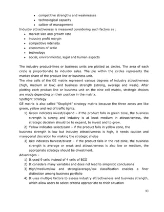 83
competitive strengths and weaknesses
technological capacity
caliber of management
Industry attractiveness is measured considering such factors as :
market size and growth rate
industry profit margin
competitive intensity
economies of scale
technology
social, environmental, legal and human aspects
The industry product-lines or business units are plotted as circles. The area of each
circle is proportionate to industry sales. The pie within the circles represents the
market share of the product line or business unit.
The nine cells of the GE matrix represent various degrees of industry attractiveness
(high, medium or low) and business strength (strong, average and weak). After
plotting each product line or business unit on the nine cell matrix, strategic choices
are made depending on their position in the matrix.
Spotlight Strategy
GE matrix is also called ―Stoplight‖ strategy matrix because the three zones are like
green, yellow and red of traffic lights.
1) Green indicates invest/expand – if the product falls in green zone, the business
strength is strong and industry is at least medium in attractiveness, the
strategic decision should be to expand, to invest and to grow.
2) Yellow indicates select/earn – if the product falls in yellow zone, the
business strength is low but industry attractiveness is high, it needs caution and
managerial discretion for making the strategic choice
3) Red indicates harvest/divest – if the product falls in the red zone, the business
strength is average or weak and attractiveness is also low or medium, the
appropriate strategy should be divestment.
Advantages –
1) It used 9 cells instead of 4 cells of BCG
2) It considers many variables and does not lead to simplistic conclusions
3) High/medium/low and strong/average/low classification enables a finer
distinction among business portfolio
4) It uses multiple factors to assess industry attractiveness and business strength,
which allow users to select criteria appropriate to their situation
 