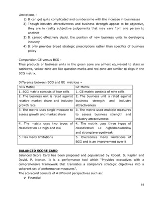 84
Limitations –
1) It can get quite complicated and cumbersome with the increase in businesses
2) Though industry attractiveness and business strength appear to be objective,
they are in reality subjective judgements that may vary from one person to
another
3) It cannot effectively depict the position of new business units in developing
industry
4) It only provides broad strategic prescriptions rather than specifics of business
policy
Comparision GE versus BCG -
Thus products or business units in the green zone are almost equivalent to stars or
cashcows, yellow zone are like question marks and red zone are similar to dogs in the
BCG matrix.
Difference between BCG and GE matrices –
BCG Matrix GE Matrix
1. BCG matrix consists of four cells 1. GE matrix consists of nine cells
2. The business unit is rated against
relative market share and industry
growth rate
2. The business unit is rated against
business strength and industry
attractiveness
3. The matrix uses single measure to
assess growth and market share
3. The matrix used multiple measures
to assess business strength and
industry attractiveness
4. The matrix uses two types of
classification i.e high and low
4. The matrix uses three types of
classification i.e high/medium/low
and strong/average/weak
5. Has many limitations 5. Overcomes many limitations of
BCG and is an improvement over it
BALANCED SCORE CARD
Balanced Score Card has been proposed and popularized by Robert. S. Kaplan and
David. P. Norton. It is a performance tool which ―Provides executives with a
comprehensive framework that translates a company‘s strategic objectives into a
coherent set of performance measures‖.
The scorecard consists of 4 different perspectives such as:
 Financial
 