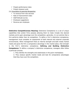 86
 Project performance index
 Project closeout cycle
(iv) Innovation & Learning Perspective
 % revenue from new services
 Rate of improvement index
 Staff Attitude survey
 Employee suggestions
 Revenue per employee.
Distinctive Competitiveness Meaning: Distinctive Competence is a set of unique
capabilities that certain firms possess allowing them to make inroads into desired
markets and to gain advantage over the competition; generally, it is an activity that a
firm performs better than its competition. To define a firm‟s distinctive competence,
management must complete an assessment of both internal and external corporate
environments. When management finds an internal strength and both meets market
needs and gives the firm a comparative advantage in the market place, that strength
is the firm‟s distinctive competence. Defining and Building Distinctive
Competence: To define a company‟s distinctive competence, managers often follow
a particular process.
1. They identify the strengths and weaknesses in the given marketplace.
2. They analyze specific market needs and look for comparative advantages
that they have over the competition.
 