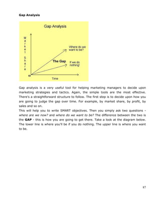 87
Gap Analysis
Gap analysis is a very useful tool for helping marketing managers to decide upon
marketing strategies and tactics. Again, the simple tools are the most effective.
There's a straightforward structure to follow. The first step is to decide upon how you
are going to judge the gap over time. For example, by market share, by profit, by
sales and so on.
This will help you to write SMART objectives. Then you simply ask two questions -
where are we now? and where do we want to be? The difference between the two is
the GAP - this is how you are going to get there. Take a look at the diagram below.
The lower line is where you'll be if you do nothing. The upper line is where you want
to be.
 