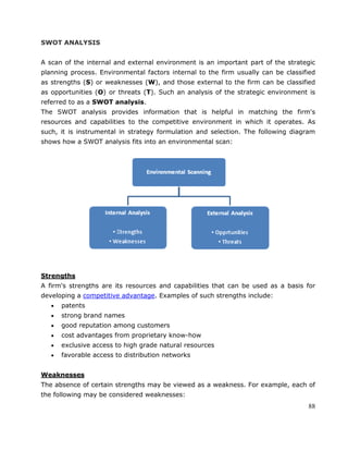 88
SWOT ANALYSIS
A scan of the internal and external environment is an important part of the strategic
planning process. Environmental factors internal to the firm usually can be classified
as strengths (S) or weaknesses (W), and those external to the firm can be classified
as opportunities (O) or threats (T). Such an analysis of the strategic environment is
referred to as a SWOT analysis.
The SWOT analysis provides information that is helpful in matching the firm's
resources and capabilities to the competitive environment in which it operates. As
such, it is instrumental in strategy formulation and selection. The following diagram
shows how a SWOT analysis fits into an environmental scan:
Strengths
A firm's strengths are its resources and capabilities that can be used as a basis for
developing a competitive advantage. Examples of such strengths include:
patents
strong brand names
good reputation among customers
cost advantages from proprietary know-how
exclusive access to high grade natural resources
favorable access to distribution networks
Weaknesses
The absence of certain strengths may be viewed as a weakness. For example, each of
the following may be considered weaknesses:
 