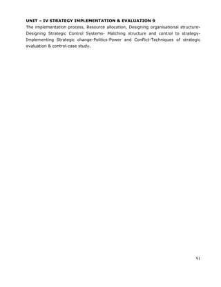 91
UNIT – IV STRATEGY IMPLEMENTATION & EVALUATION 9
The implementation process, Resource allocation, Designing organisational structure-
Designing Strategic Control Systems- Matching structure and control to strategy-
Implementing Strategic change-Politics-Power and Conflict-Techniques of strategic
evaluation & control-case study.
 